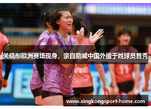 关晓彤欧洲赛场现身，亲自助威中国外援于姓球员首秀