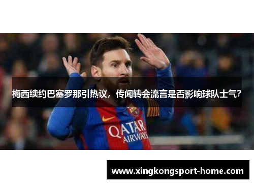 梅西续约巴塞罗那引热议，传闻转会流言是否影响球队士气？