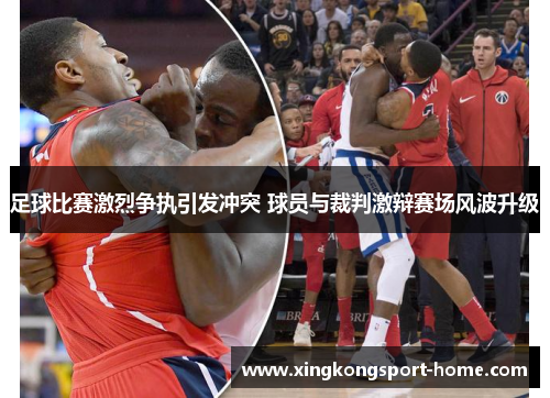 足球比赛激烈争执引发冲突 球员与裁判激辩赛场风波升级