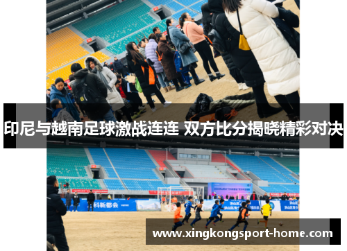 印尼与越南足球激战连连 双方比分揭晓精彩对决