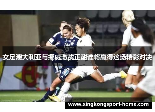 女足澳大利亚与挪威激战正酣谁将赢得这场精彩对决